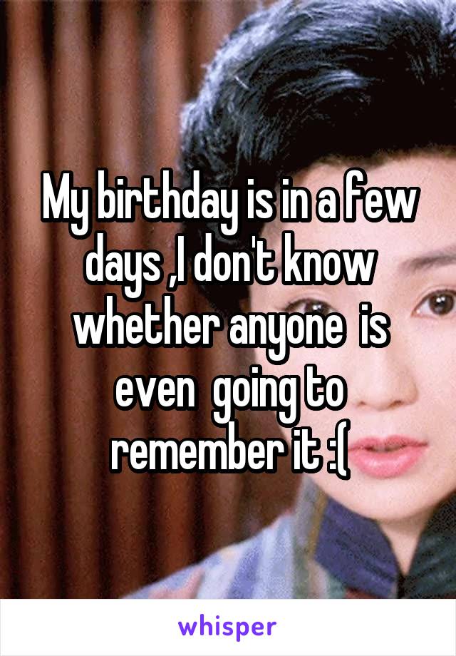 My birthday is in a few days ,I don't know whether anyone  is even  going to remember it :(