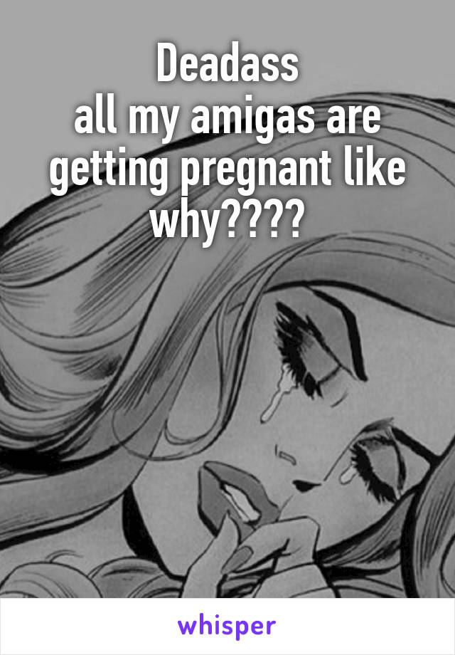 Deadass
all my amigas are getting pregnant like why????






