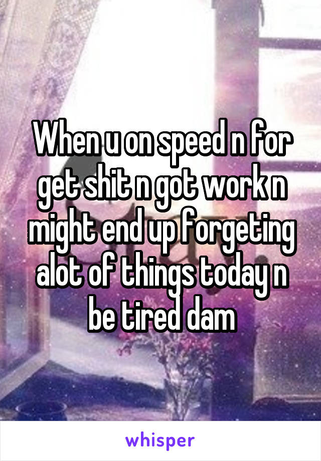 When u on speed n for get shit n got work n might end up forgeting alot of things today n be tired dam