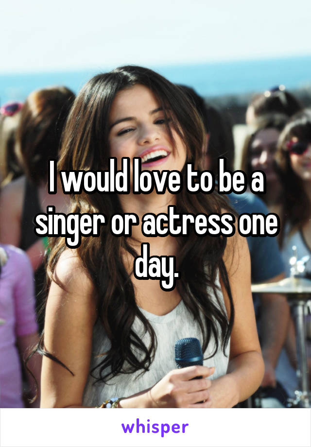 I would love to be a singer or actress one day.