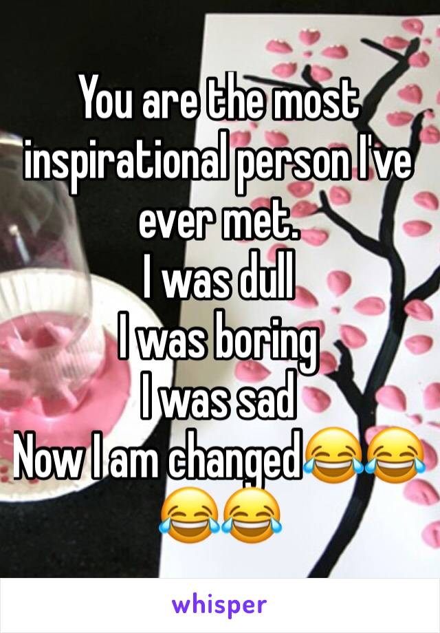 You are the most inspirational person I've ever met. 
I was dull
I was boring
I was sad
Now I am changed😂😂😂😂