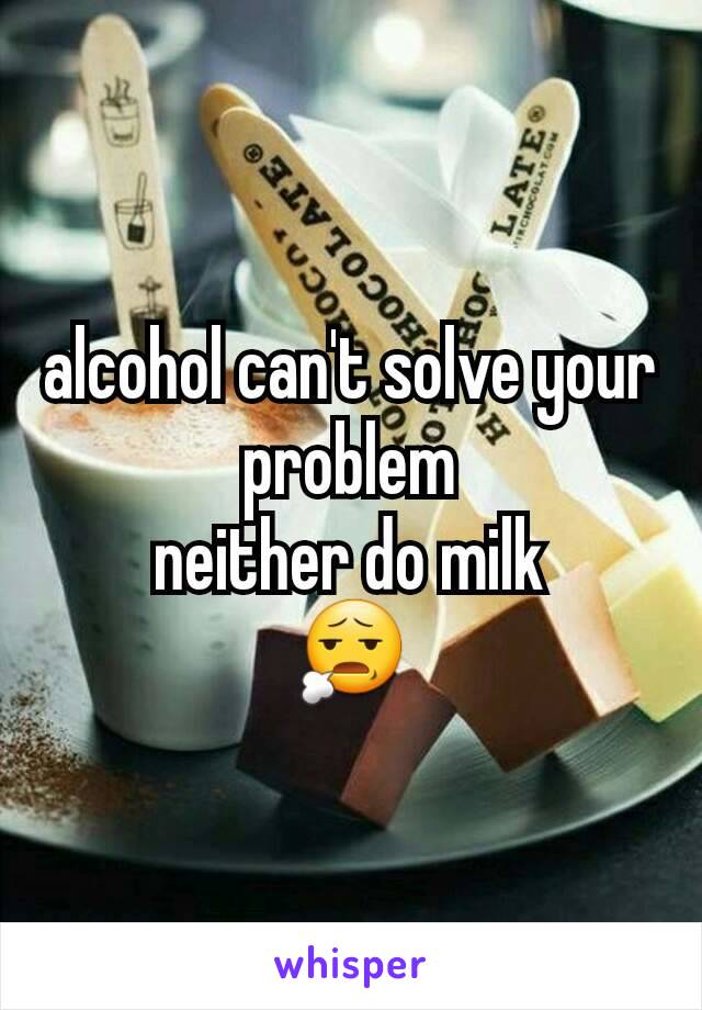 alcohol can't solve your problem
neither do milk
😧