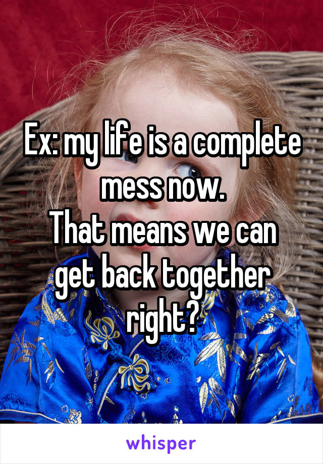 Ex: my life is a complete mess now.
That means we can get back together right?