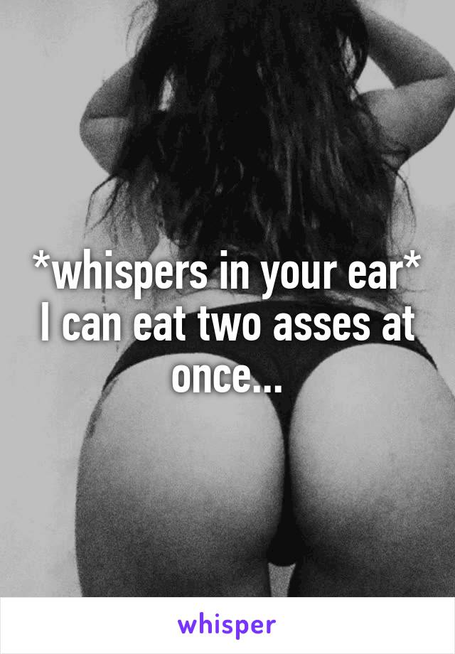 *whispers in your ear* I can eat two asses at once...