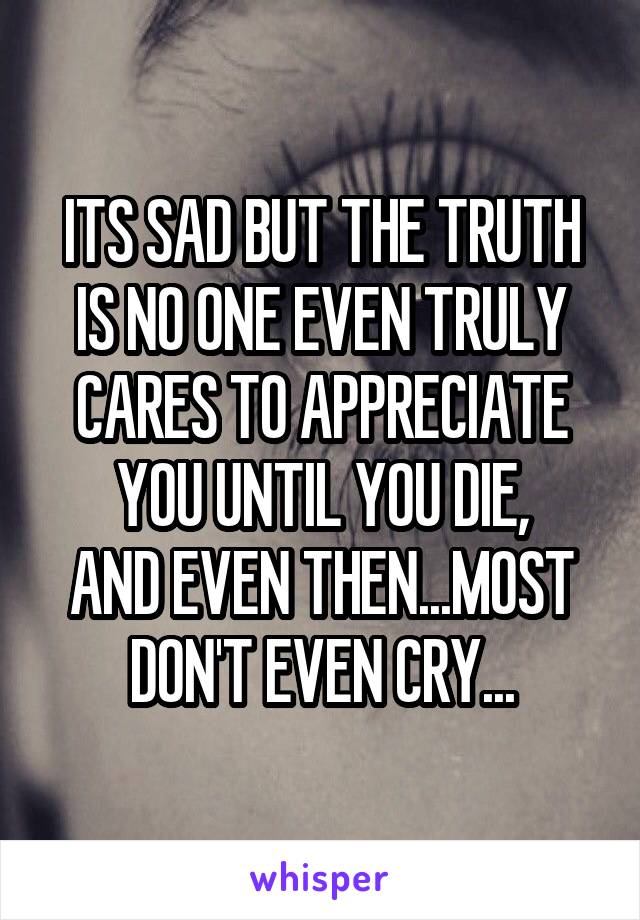 ITS SAD BUT THE TRUTH IS NO ONE EVEN TRULY CARES TO APPRECIATE YOU UNTIL YOU DIE,
AND EVEN THEN...MOST DON'T EVEN CRY...