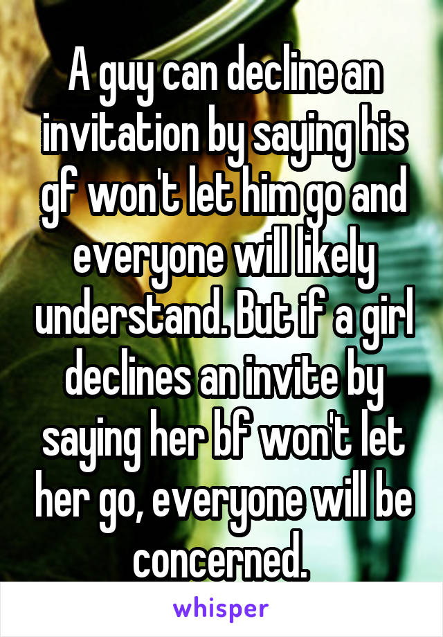 A guy can decline an invitation by saying his gf won't let him go and everyone will likely understand. But if a girl declines an invite by saying her bf won't let her go, everyone will be concerned. 