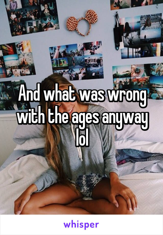 And what was wrong with the ages anyway lol