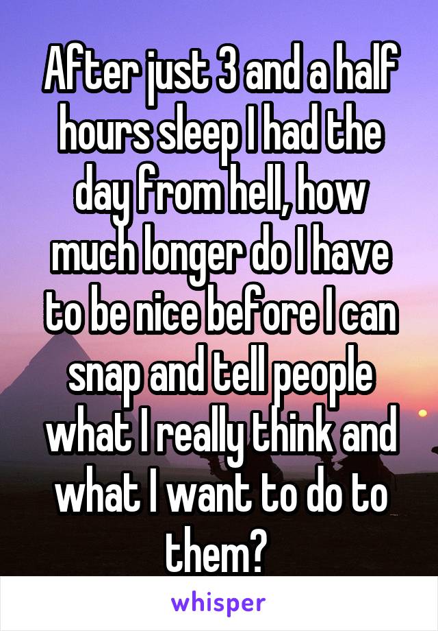 After just 3 and a half hours sleep I had the day from hell, how much longer do I have to be nice before I can snap and tell people what I really think and what I want to do to them? 