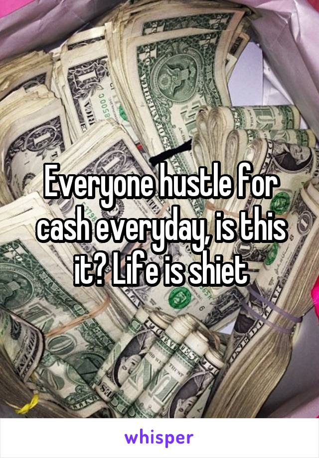 Everyone hustle for cash everyday, is this it? Life is shiet