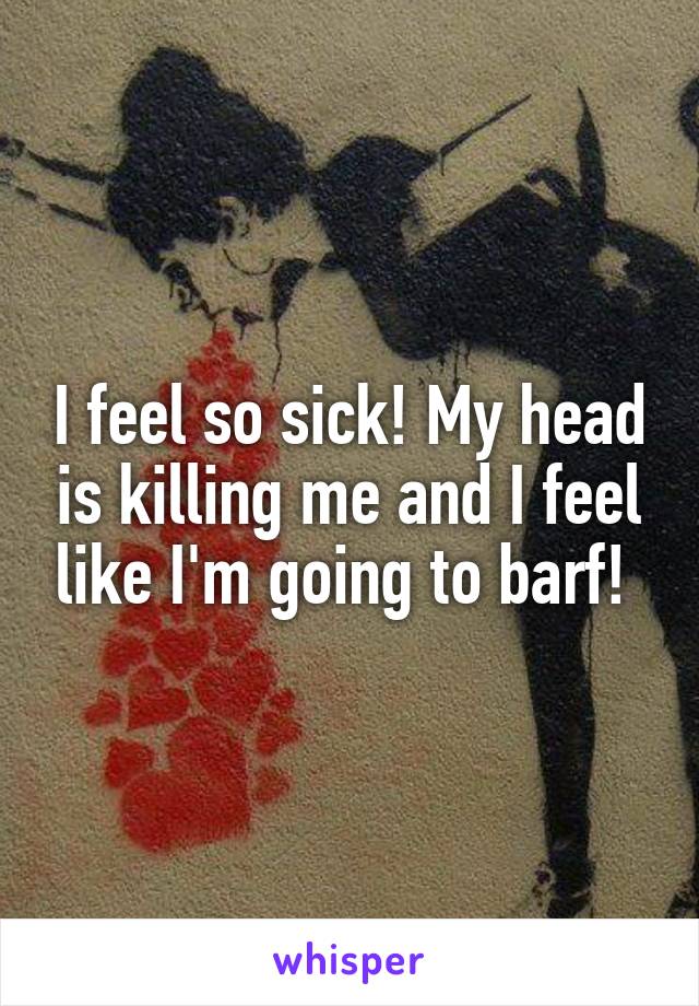 I feel so sick! My head is killing me and I feel like I'm going to barf! 