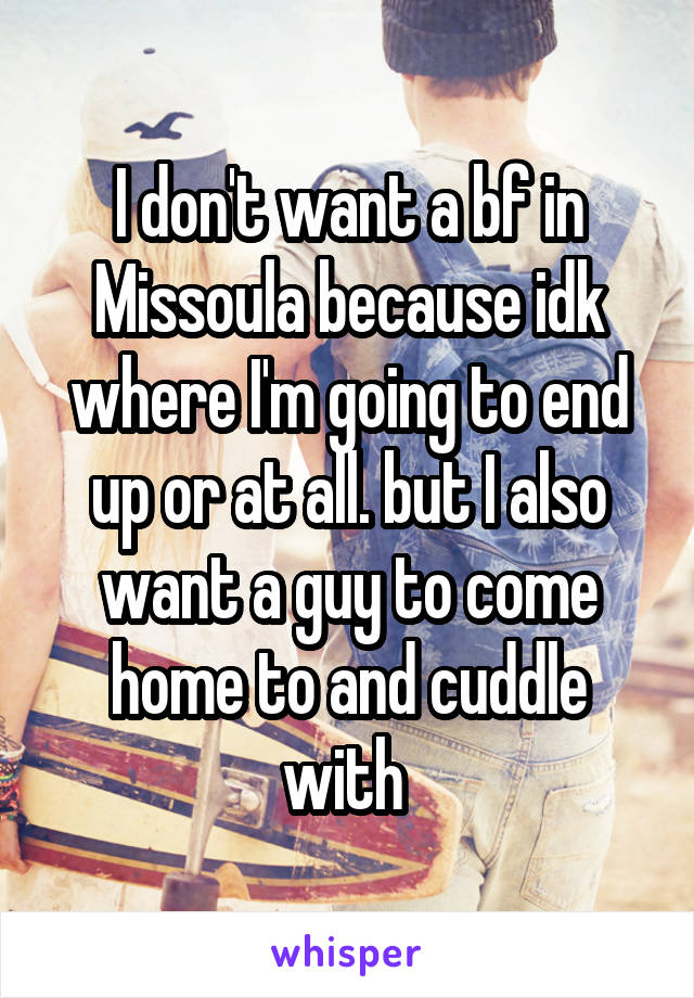 I don't want a bf in Missoula because idk where I'm going to end up or at all. but I also want a guy to come home to and cuddle with 
