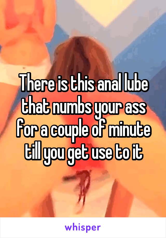 There is this anal lube that numbs your ass for a couple of minute till you get use to it