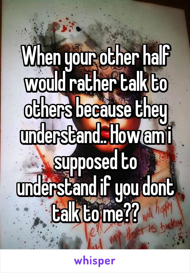 When your other half would rather talk to others because they understand.. How am i supposed to understand if you dont talk to me??