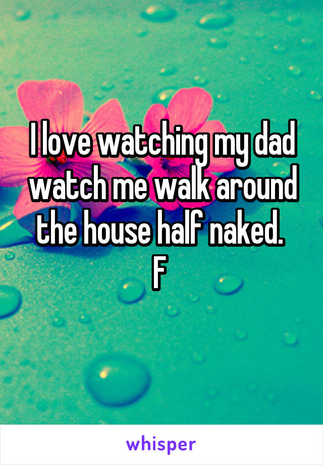 I love watching my dad watch me walk around the house half naked. 
F 
