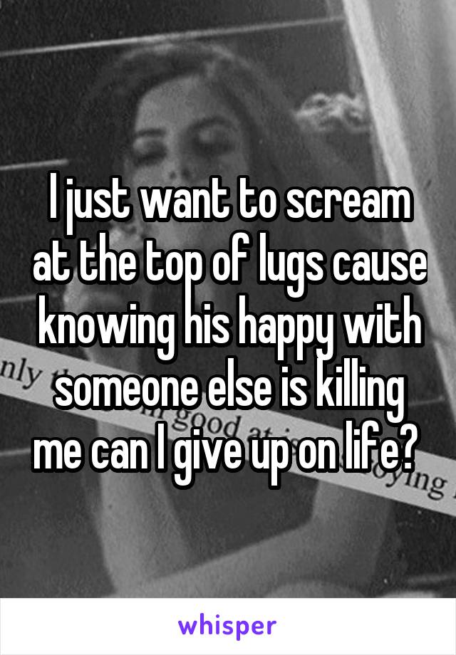 I just want to scream at the top of lugs cause knowing his happy with someone else is killing me can I give up on life? 