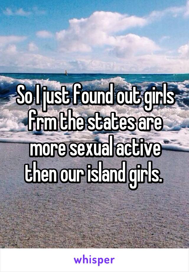 So I just found out girls frm the states are more sexual active then our island girls. 