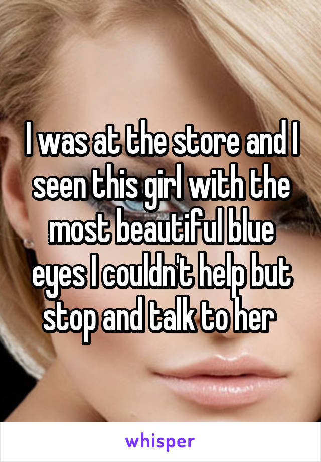 I was at the store and I seen this girl with the most beautiful blue eyes I couldn't help but stop and talk to her 