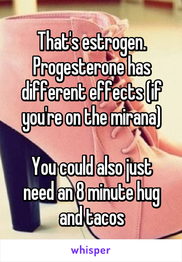 That's estrogen. Progesterone has different effects (if you're on the mirana)

You could also just need an 8 minute hug and tacos