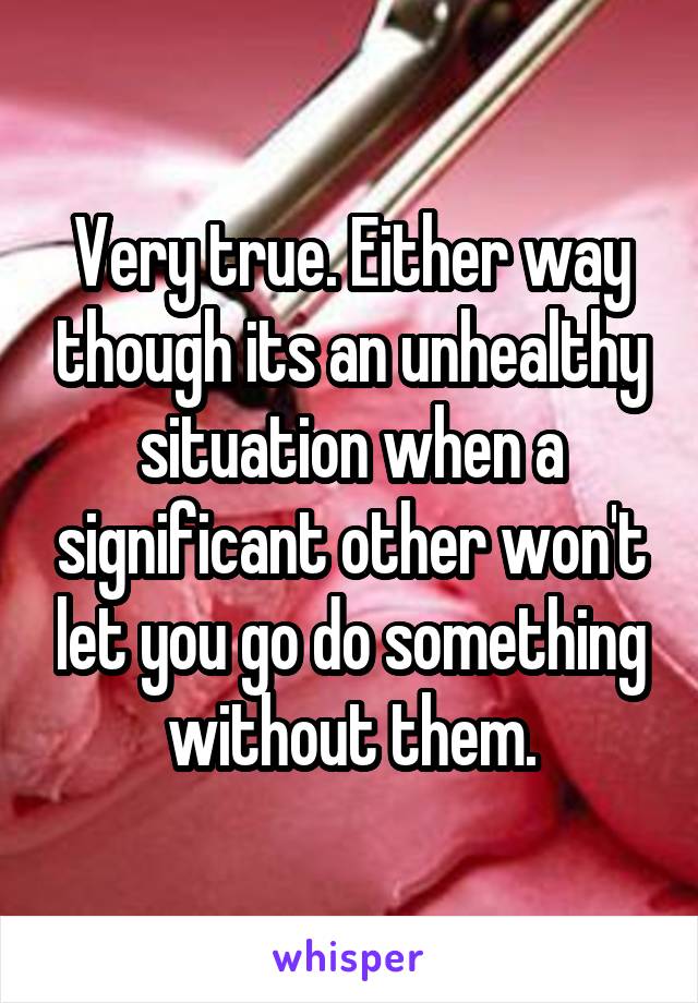 Very true. Either way though its an unhealthy situation when a significant other won't let you go do something without them.