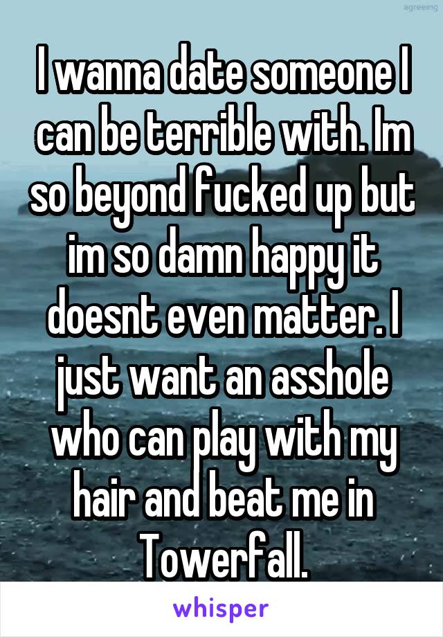 I wanna date someone I can be terrible with. Im so beyond fucked up but im so damn happy it doesnt even matter. I just want an asshole who can play with my hair and beat me in Towerfall.