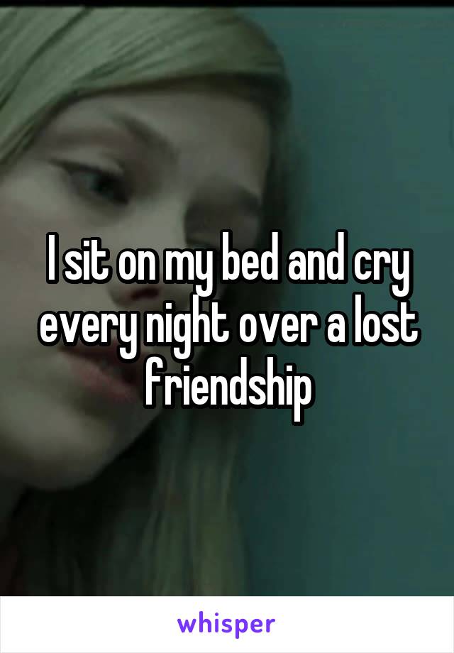 I sit on my bed and cry every night over a lost friendship