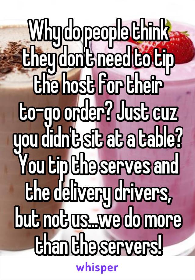 Why do people think they don't need to tip the host for their to-go order? Just cuz you didn't sit at a table? You tip the serves and the delivery drivers, but not us...we do more than the servers!