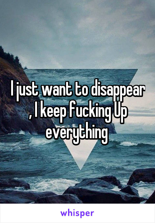 I just want to disappear , I keep fucking Up everything 