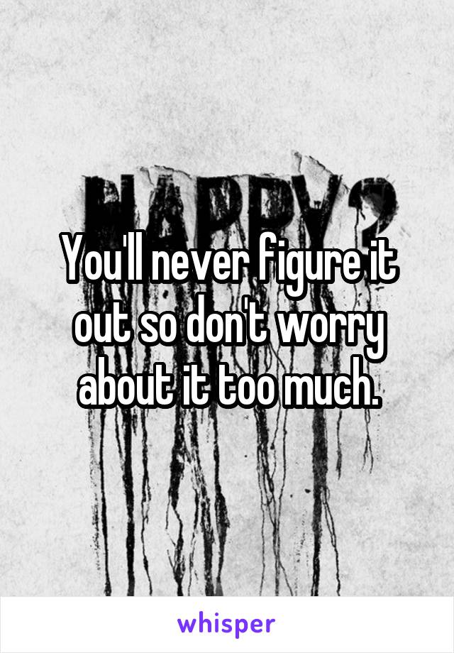 You'll never figure it out so don't worry about it too much.