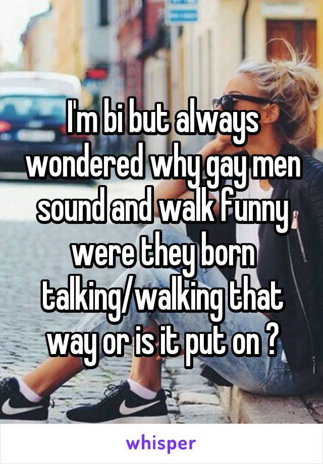 I'm bi but always wondered why gay men sound and walk funny were they born talking/walking that way or is it put on ?