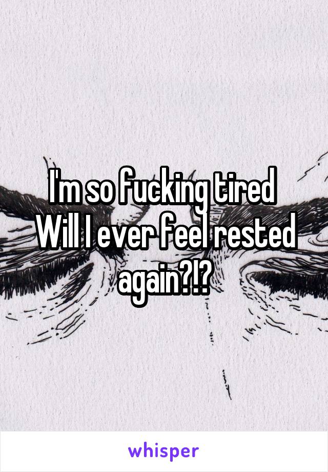 I'm so fucking tired 
Will I ever feel rested again?!?