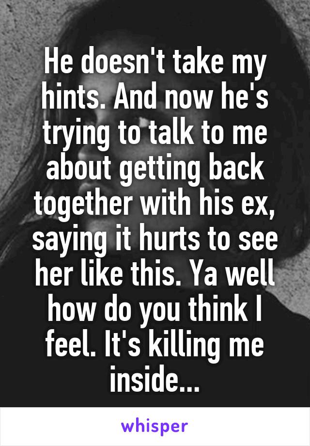 He doesn't take my hints. And now he's trying to talk to me about getting back together with his ex, saying it hurts to see her like this. Ya well how do you think I feel. It's killing me inside...