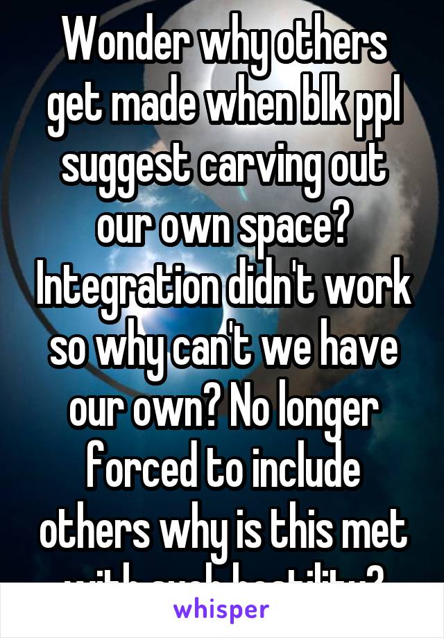 Wonder why others get made when blk ppl suggest carving out our own space? Integration didn't work so why can't we have our own? No longer forced to include others why is this met with such hostility?