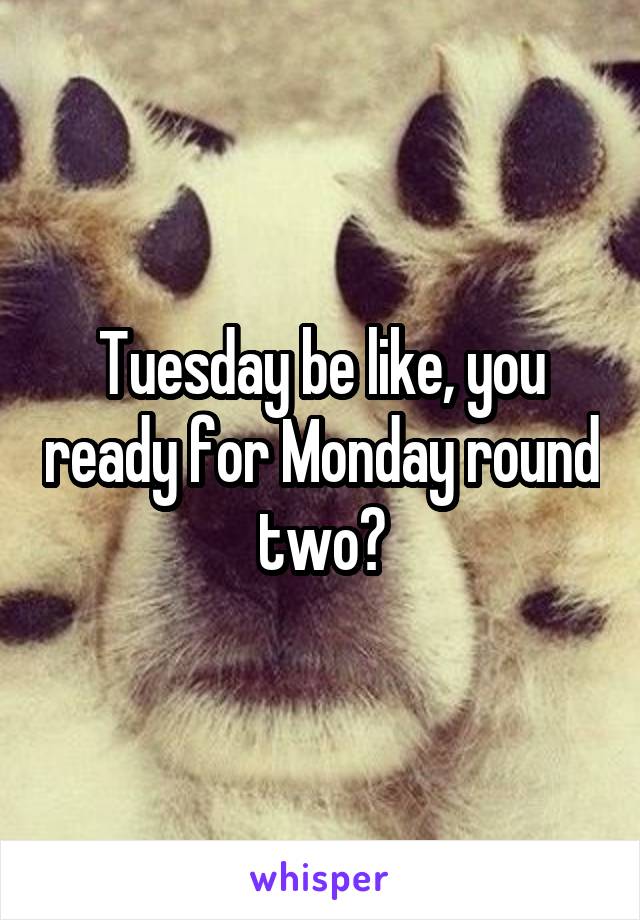 Tuesday be like, you ready for Monday round two?