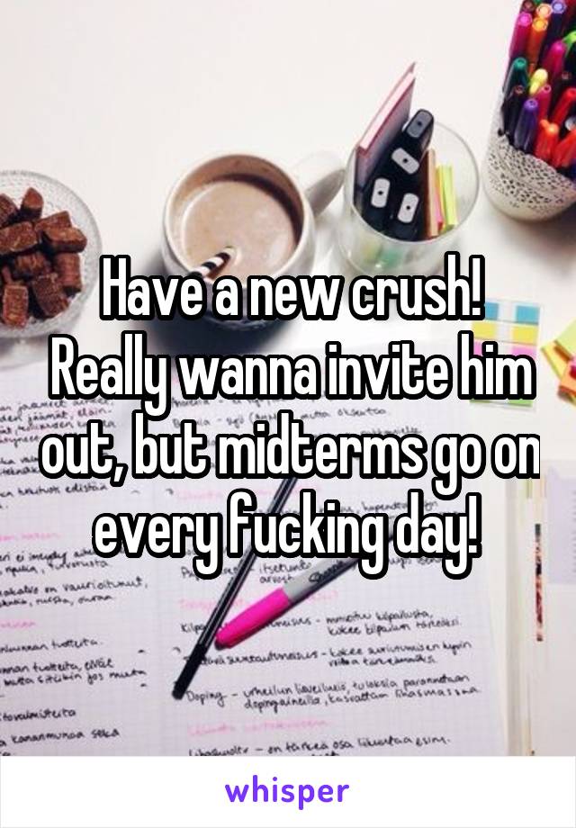 Have a new crush! Really wanna invite him out, but midterms go on every fucking day! 