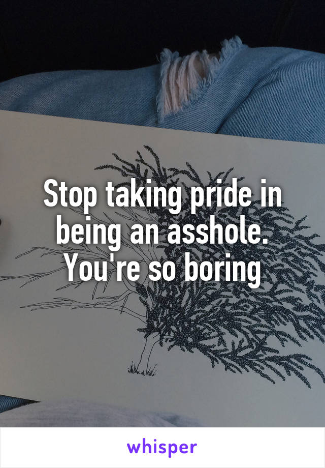 Stop taking pride in being an asshole. You're so boring