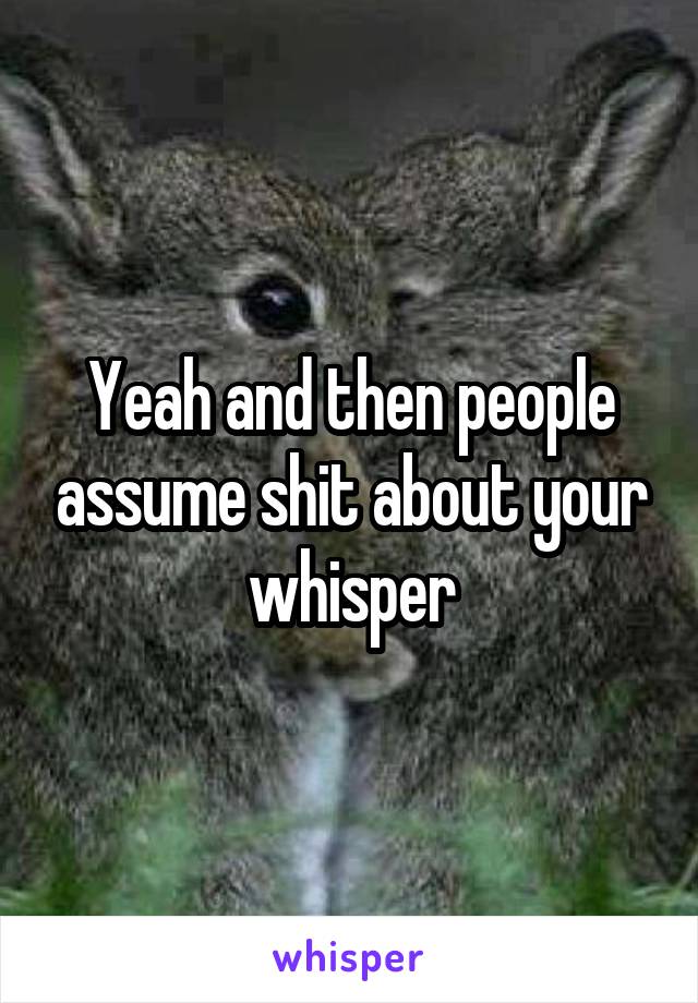 Yeah and then people assume shit about your whisper