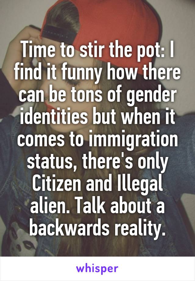 Time to stir the pot: I find it funny how there can be tons of gender identities but when it comes to immigration status, there's only Citizen and Illegal alien. Talk about a backwards reality.