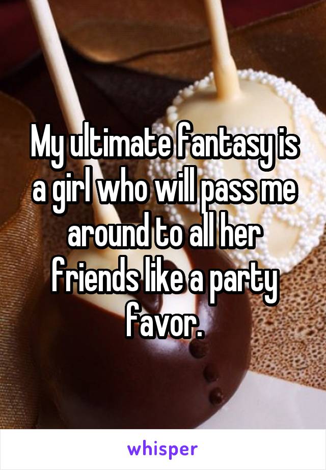 My ultimate fantasy is a girl who will pass me around to all her friends like a party favor.