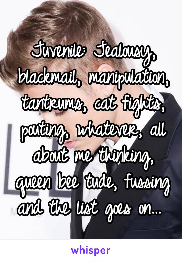 Juvenile: Jealousy, blackmail, manipulation, tantrums, cat fights, pouting, whatever, all about me thinking, queen bee tude, fussing and the list goes on... 