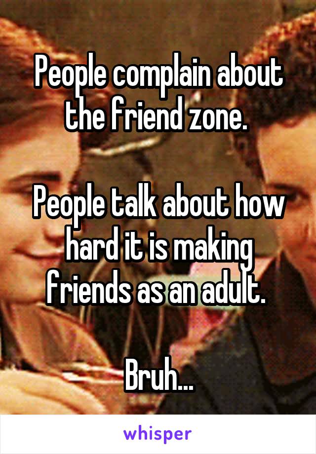 People complain about the friend zone. 

People talk about how hard it is making friends as an adult. 

Bruh...