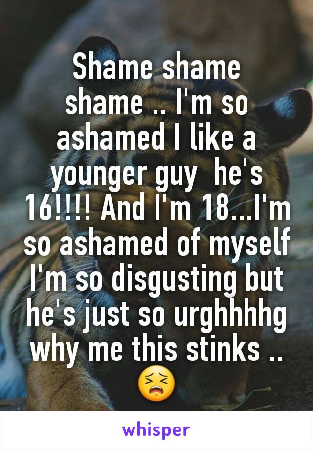 Shame shame shame .. I'm so ashamed I like a younger guy  he's 16!!!! And I'm 18...I'm so ashamed of myself I'm so disgusting but he's just so urghhhhg why me this stinks ..😣