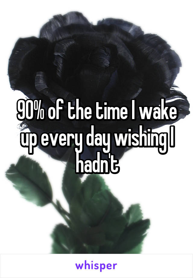 90% of the time I wake up every day wishing I hadn't