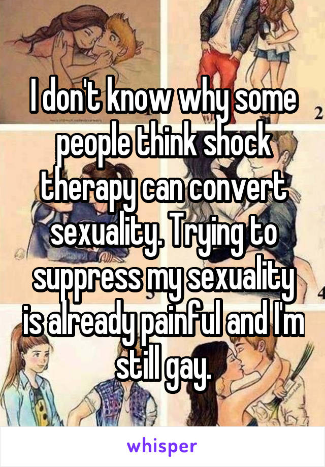 I don't know why some people think shock therapy can convert sexuality. Trying to suppress my sexuality is already painful and I'm still gay.