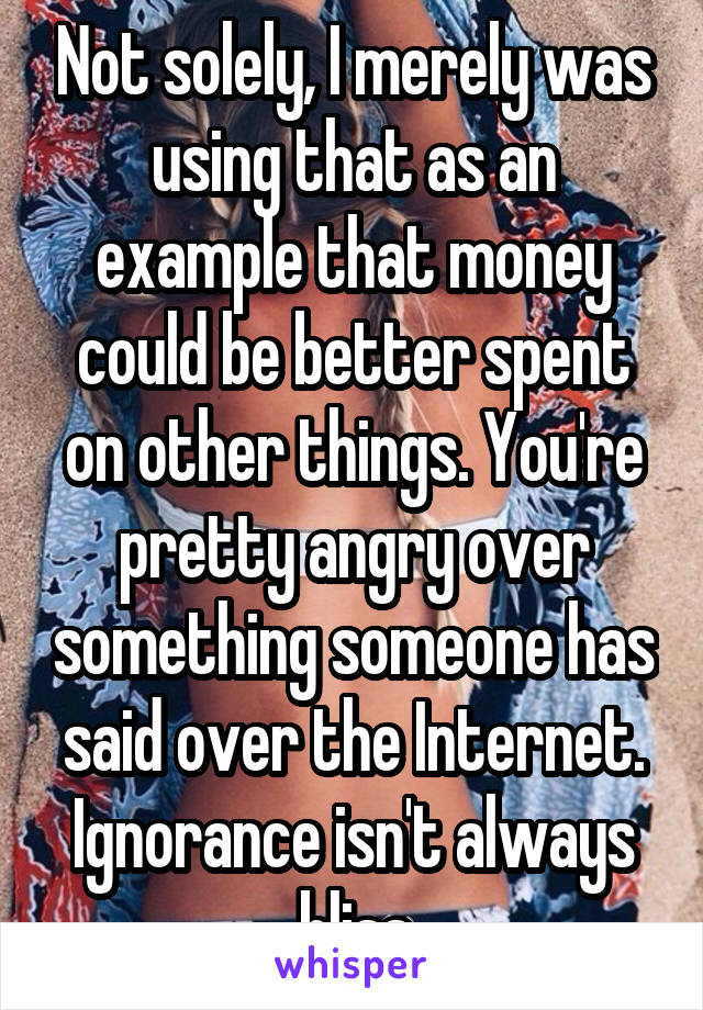 Not solely, I merely was using that as an example that money could be better spent on other things. You're pretty angry over something someone has said over the Internet. Ignorance isn't always bliss