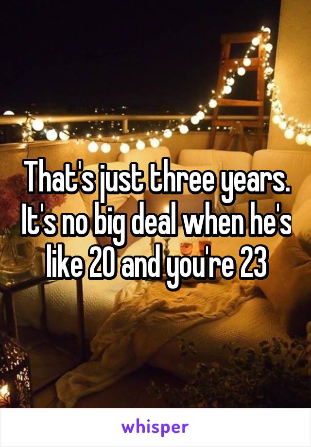 That's just three years. It's no big deal when he's like 20 and you're 23
