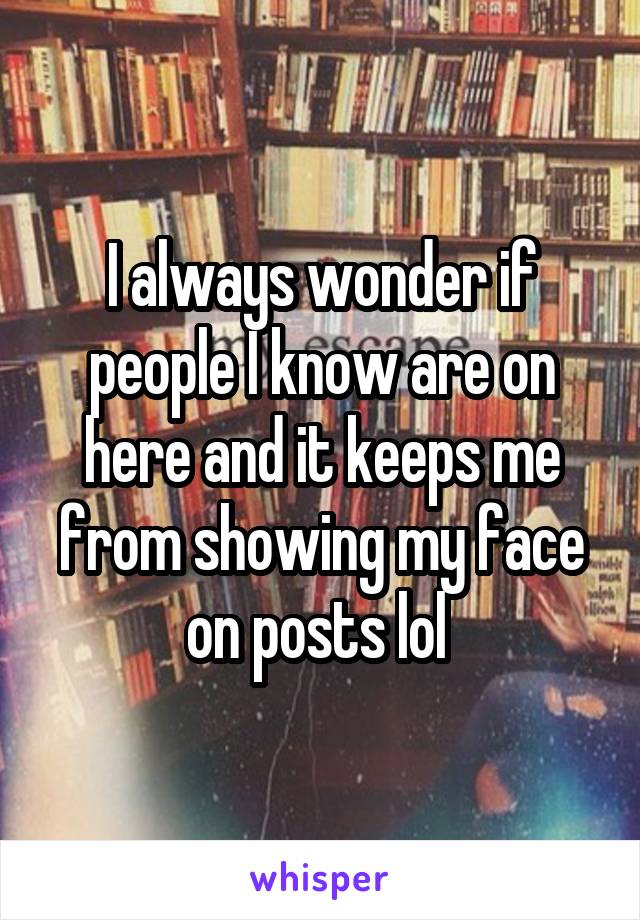 I always wonder if people I know are on here and it keeps me from showing my face on posts lol 