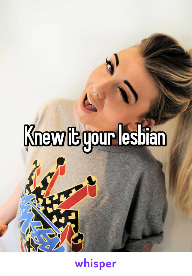 Knew it your lesbian 