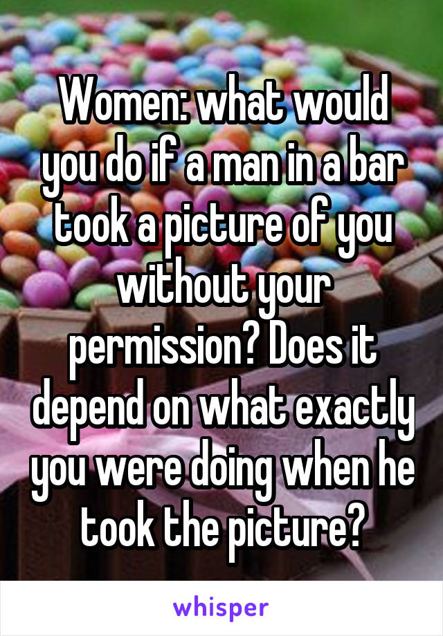 Women: what would you do if a man in a bar took a picture of you without your permission? Does it depend on what exactly you were doing when he took the picture?