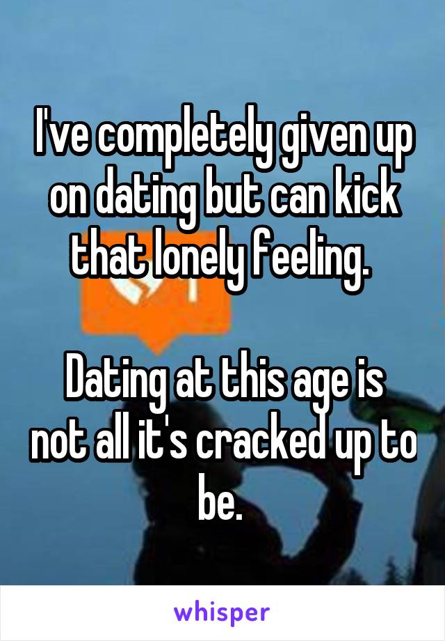 I've completely given up on dating but can kick that lonely feeling. 

Dating at this age is not all it's cracked up to be. 