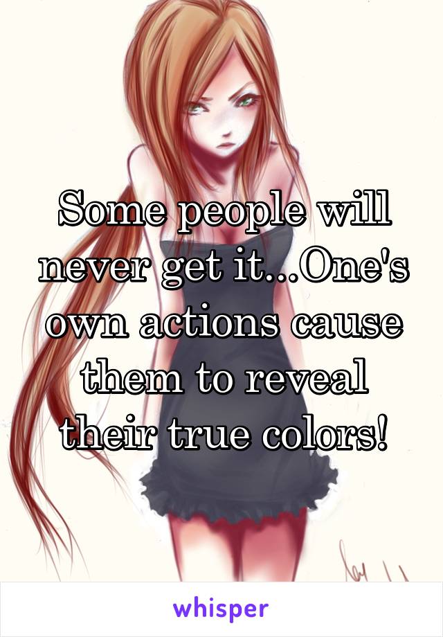 Some people will never get it...One's own actions cause them to reveal their true colors!